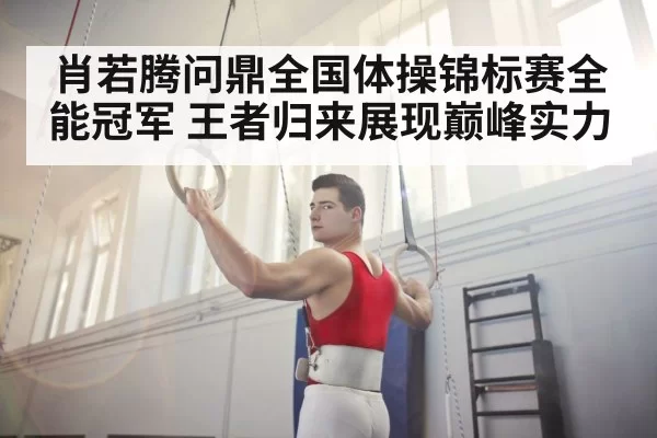 肖若腾问鼎全国体操锦标赛全能冠军 王者归来展现巅峰实力
