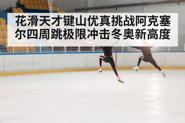 花滑天才键山优真挑战阿克塞尔四周跳极限冲击冬奥新高度